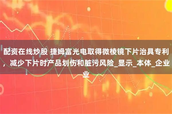配资在线炒股 捷姆富光电取得微棱镜下片治具专利，减少下片时产品划伤和脏污风险_显示_本体_企业