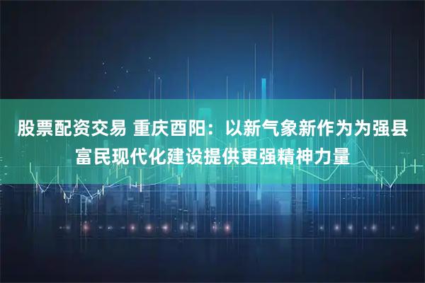 股票配资交易 重庆酉阳：以新气象新作为为强县富民现代化建设提供更强精神力量