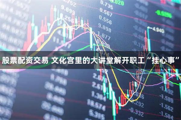 股票配资交易 文化宫里的大讲堂解开职工“挂心事”
