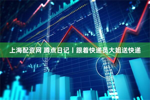 上海配资网 蹲点日记丨跟着快递员大姐送快递