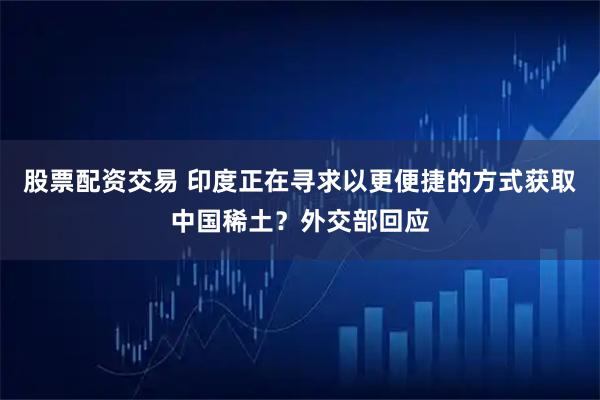 股票配资交易 印度正在寻求以更便捷的方式获取中国稀土？外交部回应