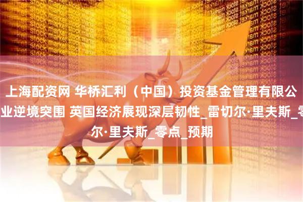 上海配资网 华桥汇利（中国）投资基金管理有限公司：制造业逆境突围 英国经济展现深层韧性_雷切尔·里夫斯_零点_预期