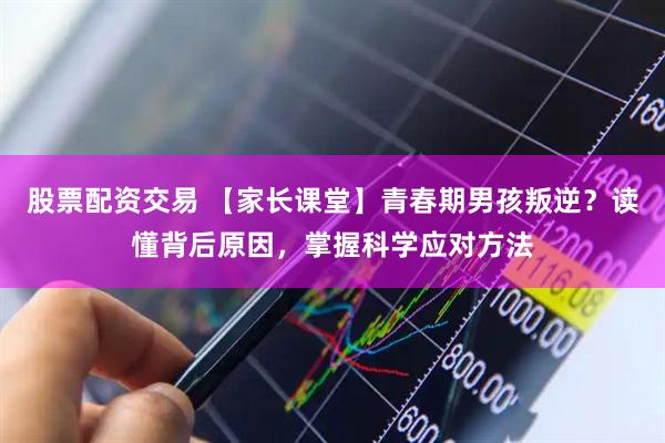 股票配资交易 【家长课堂】青春期男孩叛逆？读懂背后原因，掌握科学应对方法
