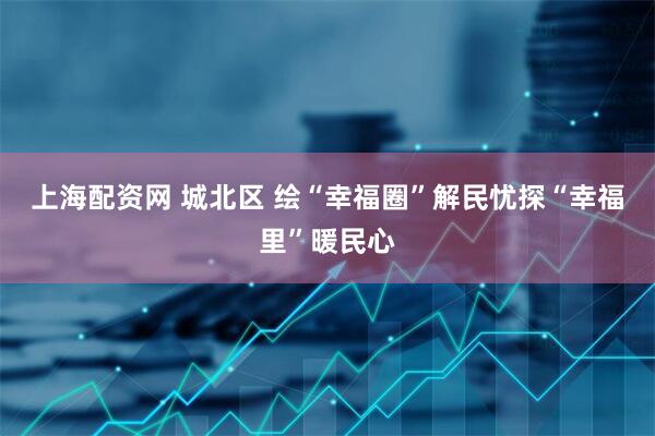 上海配资网 城北区 绘“幸福圈”解民忧探“幸福里”暖民心