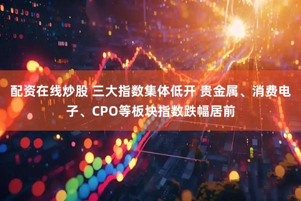 配资在线炒股 三大指数集体低开 贵金属、消费电子、CPO等板块指数跌幅居前