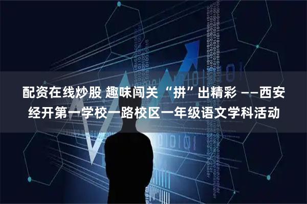 配资在线炒股 趣味闯关 “拼”出精彩 ——西安经开第一学校一路校区一年级语文学科活动